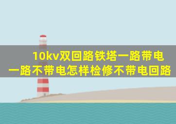 10kv双回路铁塔一路带电一路不带电怎样检修不带电回路