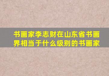 书画家李志财在山东省书画界相当于什么级别的书画家