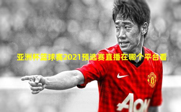 亚洲杯篮球赛2021预选赛直播在哪个平台看