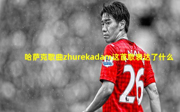 哈萨克歌曲zhurekadam这首歌表达了什么