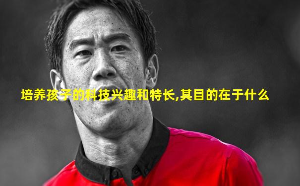 培养孩子的科技兴趣和特长,其目的在于什么