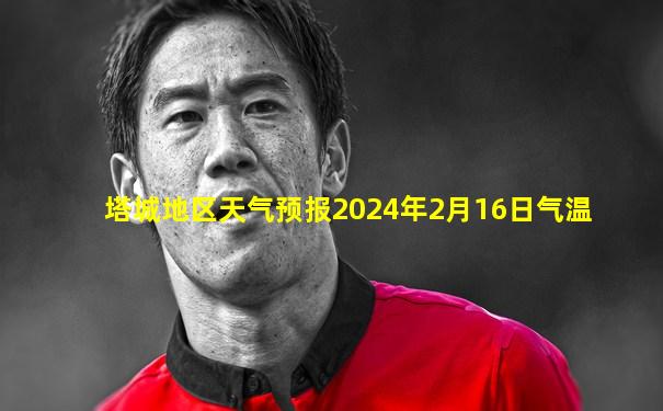 塔城地区天气预报2024年2月16日气温