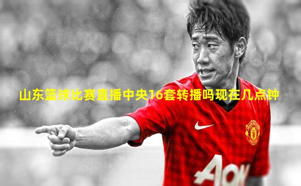 山东篮球比赛直播中央16套转播吗现在几点钟