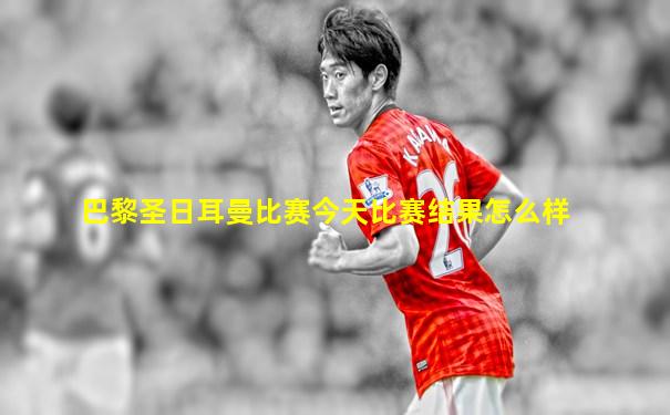 巴黎圣日耳曼比赛今天比赛结果怎么样
