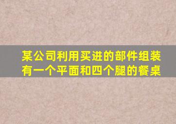 某公司利用买进的部件组装有一个平面和四个腿的餐桌