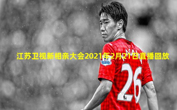 江苏卫视新相亲大会2021年2月21日直播回放