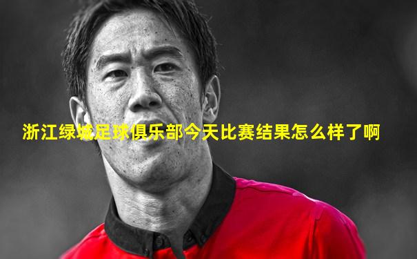 浙江绿城足球俱乐部今天比赛结果怎么样了啊