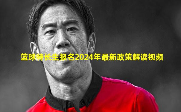 篮球特长生报名2024年最新政策解读视频