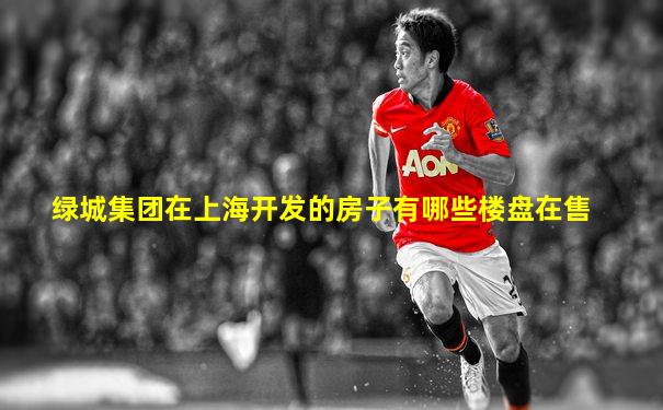 绿城集团在上海开发的房子有哪些楼盘在售