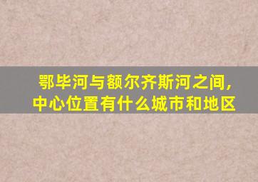 鄂毕河与额尔齐斯河之间,中心位置有什么城市和地区
