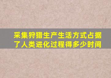 采集狩猎生产生活方式占据了人类进化过程得多少时间
