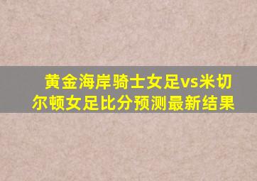 黄金海岸骑士女足vs米切尔顿女足比分预测最新结果